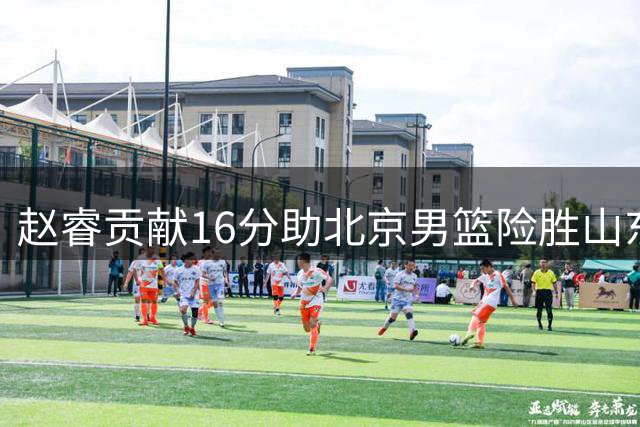赵睿贡献16分助北京男篮险胜山东